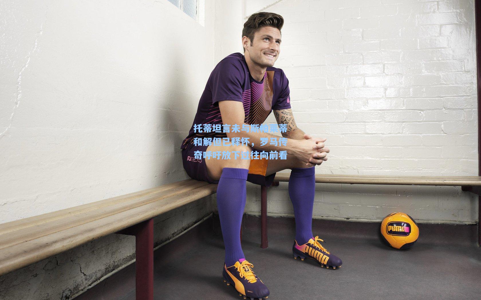 托蒂坦言未与斯帕莱蒂和解但已释怀，罗马传奇呼吁放下过往向前看