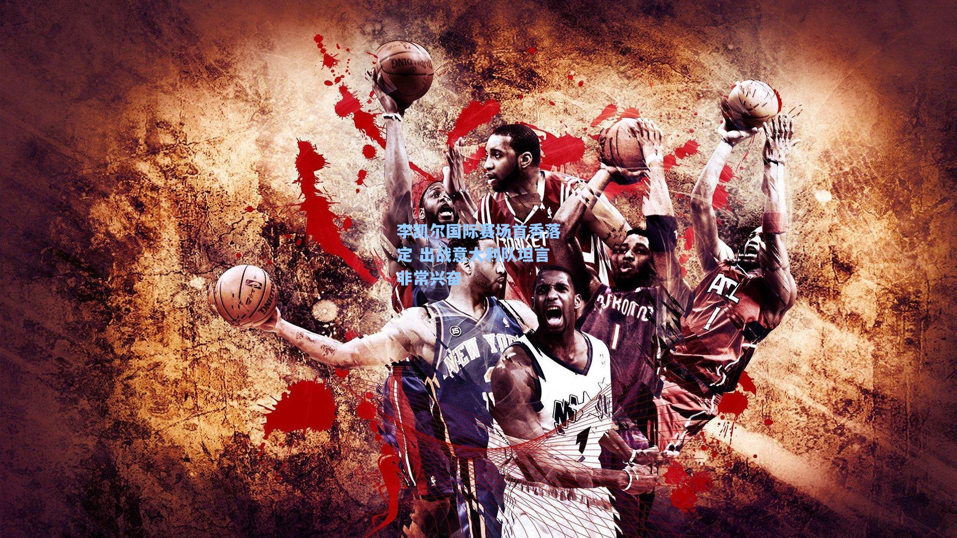 李凯尔国际赛场首秀落定 出战意大利队坦言非常兴奋